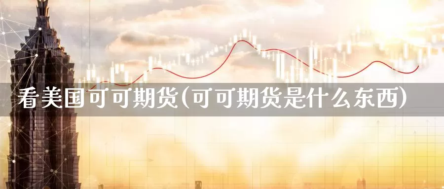 看美国可可期货(可可期货是什么东西)_https://hj.wpmee.com_外盘期货直播间_第1张