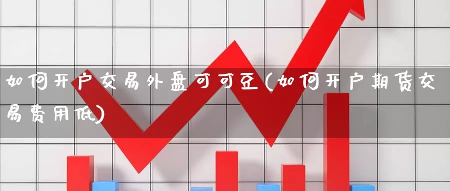 如何开户交易外盘可可豆(如何开户期货交易费用低)_https://hj.wpmee.com_原油期货_第1张