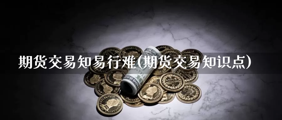 期货交易知易行难(期货交易知识点)_https://hj.wpmee.com_黄金期货_第1张