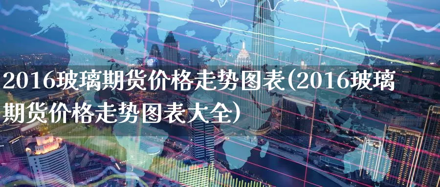 2016玻璃期货价格走势图表(2016玻璃期货价格走势图表大全)_https://hj.wpmee.com_恒指喊单_第1张