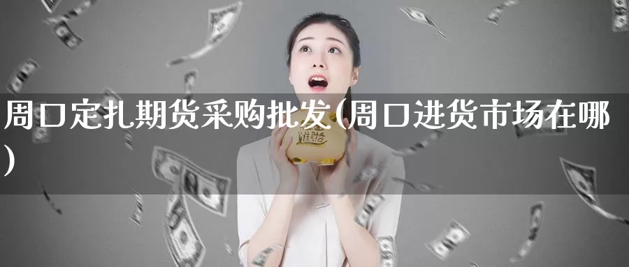 周口定扎期货采购批发(周口进货市场在哪)_https://hj.wpmee.com_外盘期货直播间_第1张