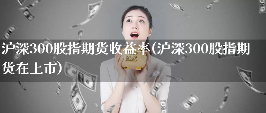 沪深300股指期货收益率(沪深300股指期货在上市)_https://hj.wpmee.com_外盘期货_第1张