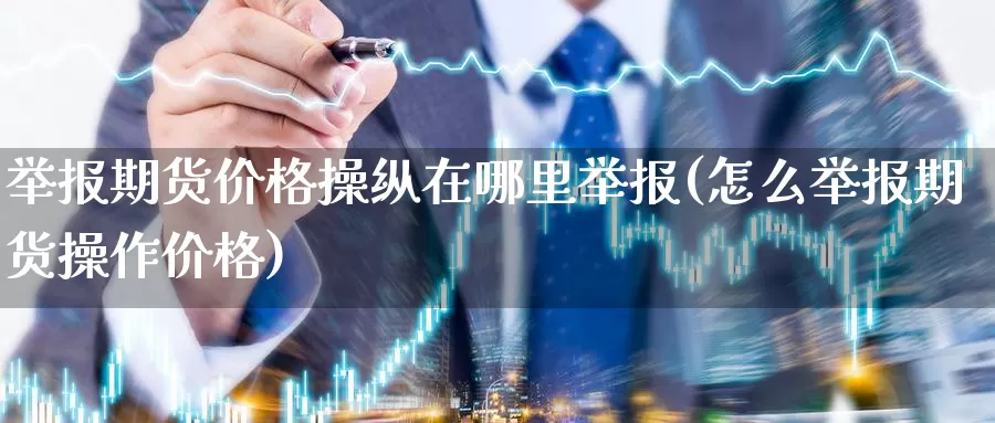 举报期货价格操纵在哪里举报(怎么举报期货操作价格)_https://hj.wpmee.com_道指直播室_第1张