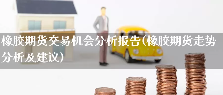 橡胶期货交易机会分析报告(橡胶期货走势分析及建议)_https://hj.wpmee.com_黄金期货直播室_第1张