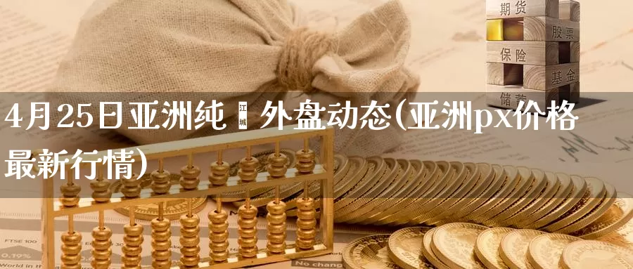 4月25日亚洲纯苯外盘动态(亚洲px价格最新行情)_https://hj.wpmee.com_道指直播室_第1张