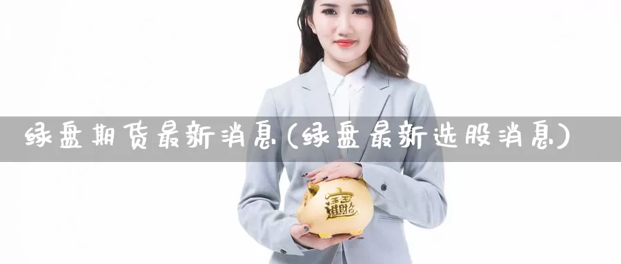 绿盘期货最新消息(绿盘最新选股消息)_https://hj.wpmee.com_原油期货_第1张