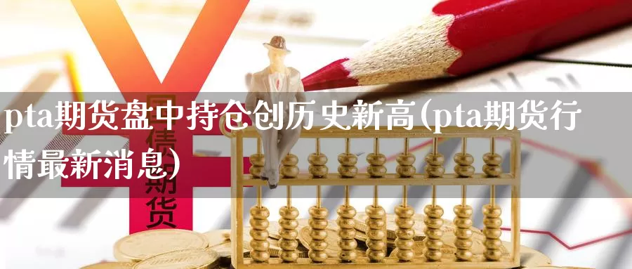 pta期货盘中持仓创历史新高(pta期货行情最新消息)_https://hj.wpmee.com_德指期货_第1张