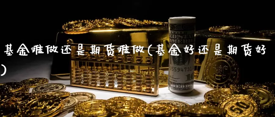 基金难做还是期货难做(基金好还是期货好)_https://hj.wpmee.com_外盘期货_第1张