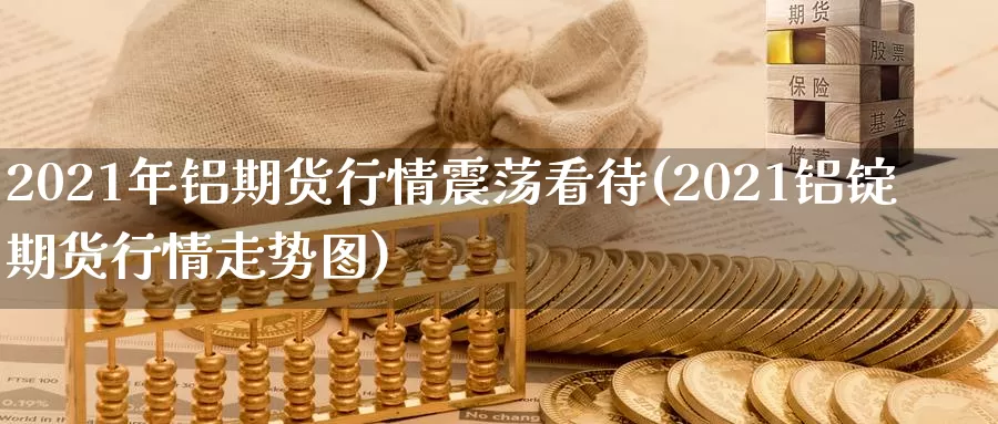 2021年铝期货行情震荡看待(2021铝锭期货行情走势图)_https://hj.wpmee.com_黄金期货直播室_第1张