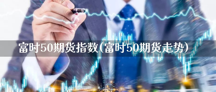 富时50期货指数(富时50期货走势)_https://hj.wpmee.com_纳指直播室_第1张