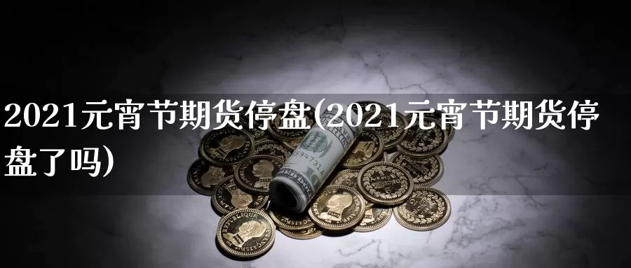 2021元宵节期货停盘(2021元宵节期货停盘了吗)_https://hj.wpmee.com_原油期货_第1张