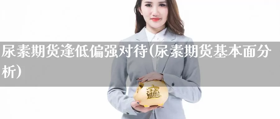 尿素期货逢低偏强对待(尿素期货基本面分析)_https://hj.wpmee.com_道指直播室_第1张