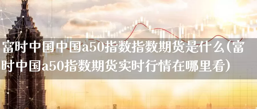 富时中国中国a50指数指数期货是什么(富时中国a50指数期货实时行情在哪里看)_https://hj.wpmee.com_期货资讯_第1张