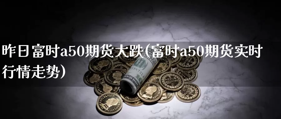 昨日富时a50期货大跌(富时a50期货实时行情走势)_https://hj.wpmee.com_原油期货_第1张