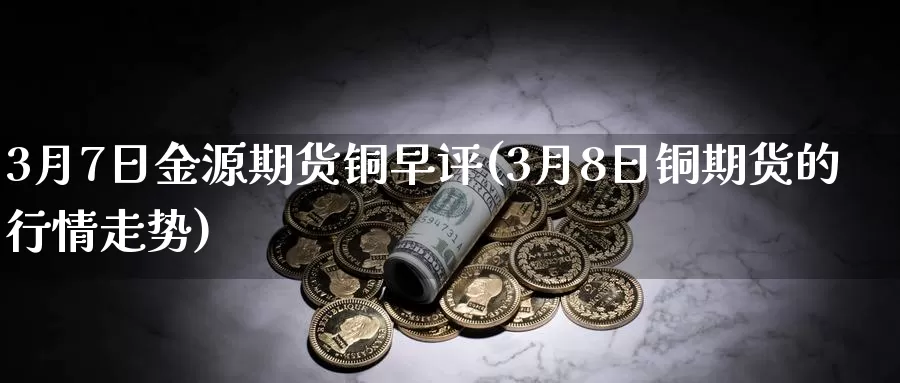 3月7日金源期货铜早评(3月8日铜期货的行情走势)_https://hj.wpmee.com_原油期货喊单_第1张