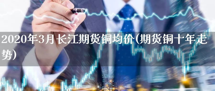 2020年3月长江期货铜均价(期货铜十年走势)_https://hj.wpmee.com_黄金期货_第1张