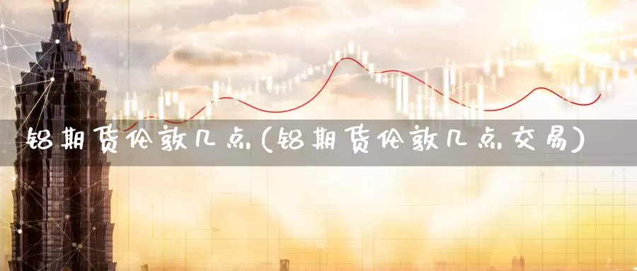 铝期货伦敦几点(铝期货伦敦几点交易)_https://hj.wpmee.com_纳指直播室_第1张