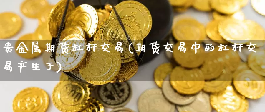 贵金属期货杠杆交易(期货交易中的杠杆交易产生于)_https://hj.wpmee.com_原油期货喊单_第1张