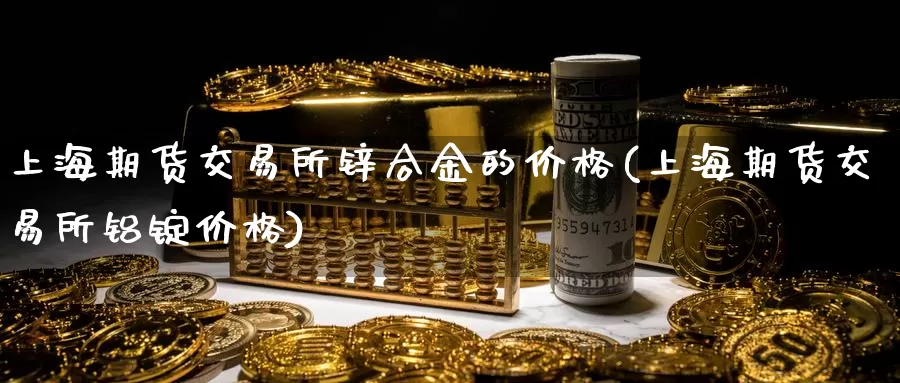 上海期货交易所锌合金的价格(上海期货交易所铝锭价格)_https://hj.wpmee.com_原油期货喊单_第1张