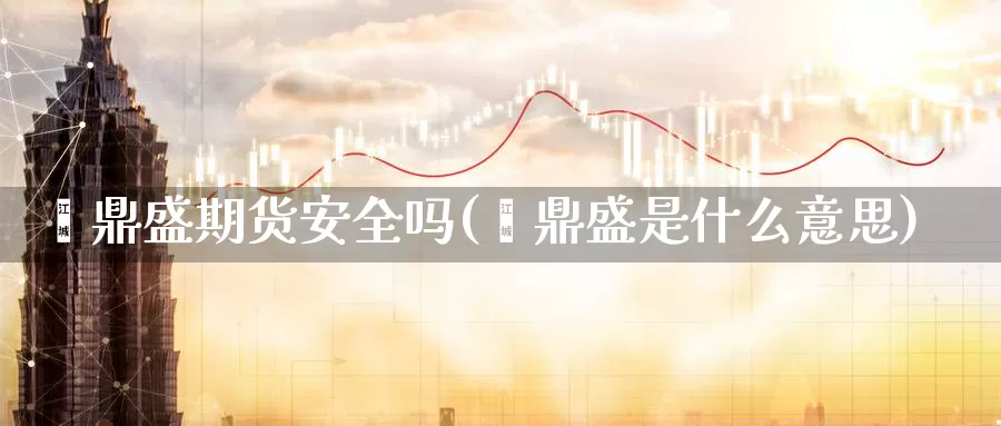 鑫鼎盛期货安全吗(鑫鼎盛是什么意思)_https://hj.wpmee.com_外盘期货直播间_第1张