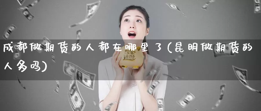 成都做期货的人都在哪里了(昆明做期货的人多吗)_https://hj.wpmee.com_道指直播室_第1张