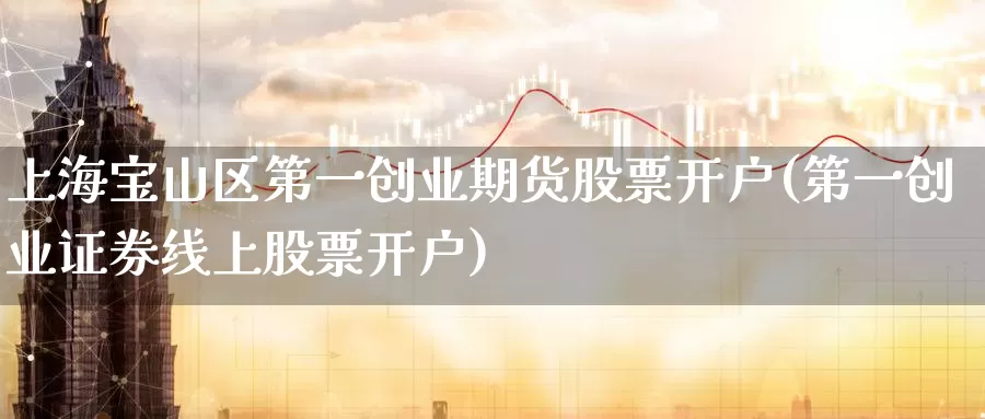 上海宝山区第一创业期货股票开户(第一创业证券线上股票开户)_https://hj.wpmee.com_期货资讯_第1张