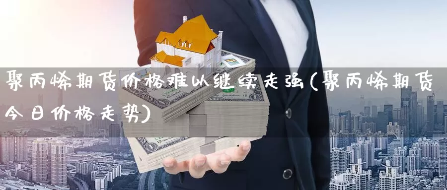 聚丙烯期货价格难以继续走强(聚丙烯期货今日价格走势)_https://hj.wpmee.com_原油期货喊单_第1张