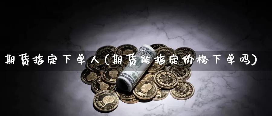 期货指定下单人(期货能指定价格下单吗)_https://hj.wpmee.com_黄金期货直播室_第1张