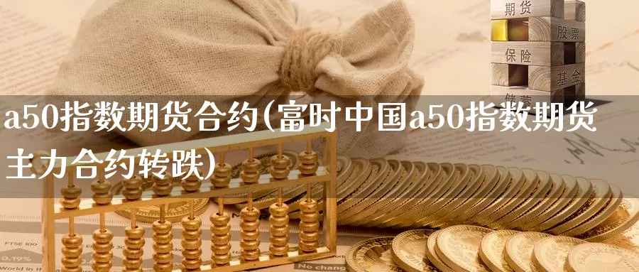 a50指数期货合约(富时中国a50指数期货主力合约转跌)_https://hj.wpmee.com_原油期货喊单_第1张