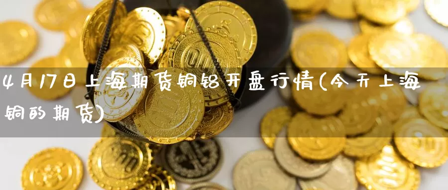 4月17日上海期货铜铝开盘行情(今天上海铜的期货)_https://hj.wpmee.com_道指直播室_第1张