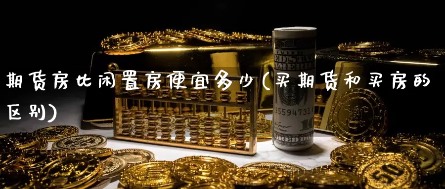 期货房比闲置房便宜多少(买期货和买房的区别)_https://hj.wpmee.com_德指期货_第1张