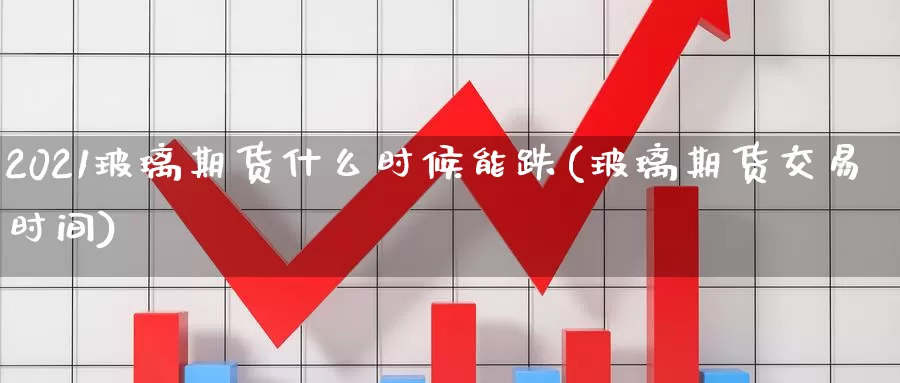 2021玻璃期货什么时候能跌(玻璃期货交易时间)_https://hj.wpmee.com_黄金期货_第1张