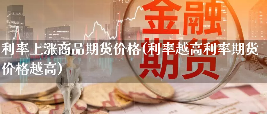 利率上涨商品期货价格(利率越高利率期货价格越高)_https://hj.wpmee.com_纳指直播室_第1张