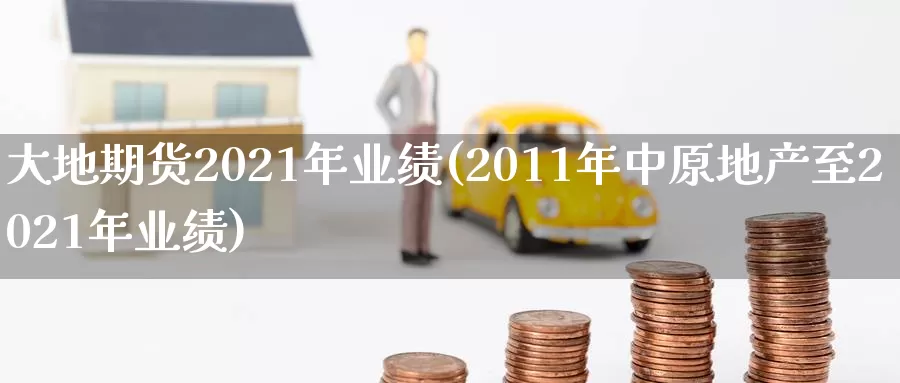 大地期货2021年业绩(2011年中原地产至2021年业绩)_https://hj.wpmee.com_黄金期货直播室_第1张