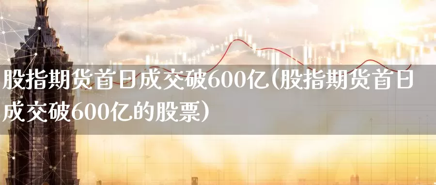 股指期货首日成交破600亿(股指期货首日成交破600亿的股票)_https://hj.wpmee.com_外盘期货直播间_第1张