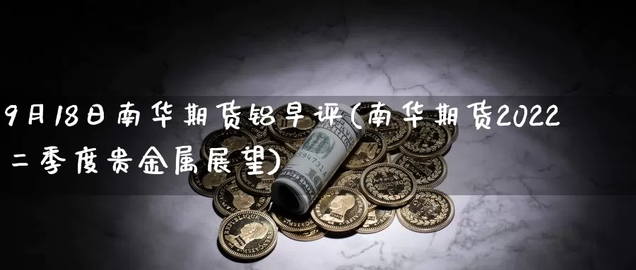 9月18日南华期货铝早评(南华期货2022二季度贵金属展望)_https://hj.wpmee.com_黄金期货直播室_第1张