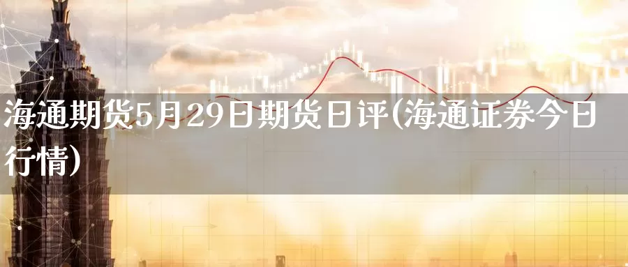 海通期货5月29日期货日评(海通证券今日行情)_https://hj.wpmee.com_期货资讯_第1张