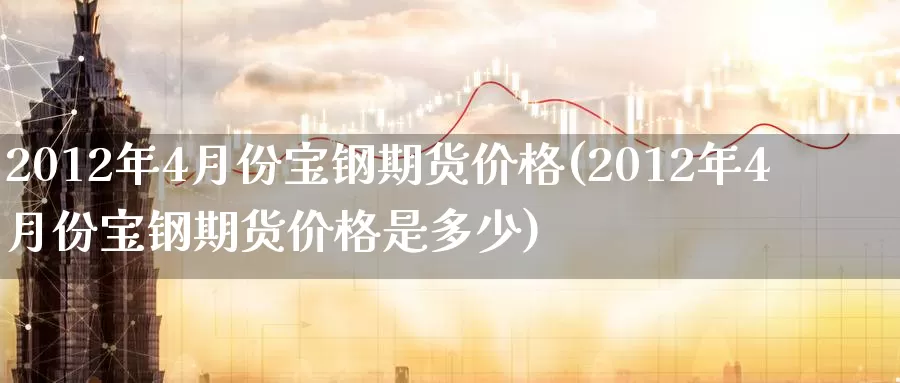 2012年4月份宝钢期货价格(2012年4月份宝钢期货价格是多少)_https://hj.wpmee.com_德指期货_第1张