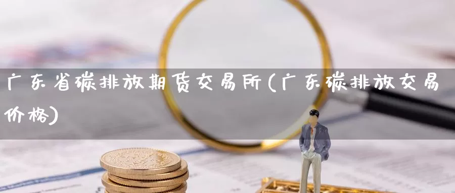 广东省碳排放期货交易所(广东碳排放交易价格)_https://hj.wpmee.com_恒指喊单_第1张