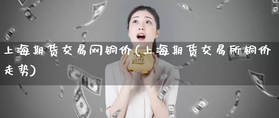 上海期货交易网铜价(上海期货交易所铜价走势)_https://hj.wpmee.com_外盘期货_第1张