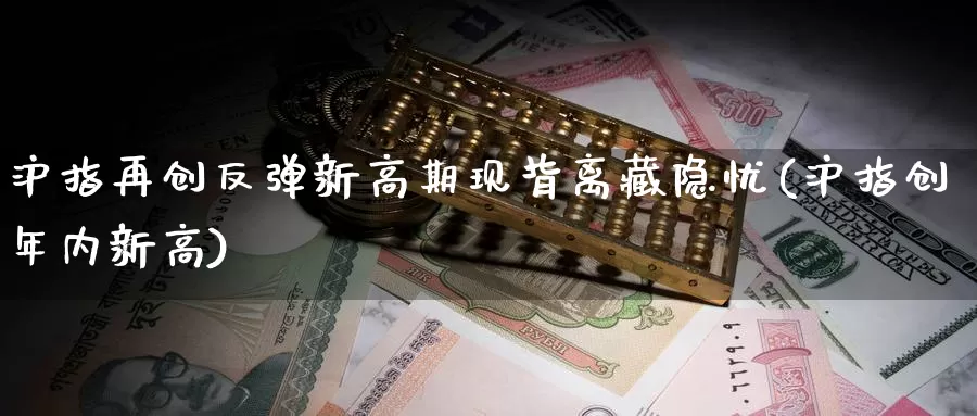 沪指再创反弹新高期现背离藏隐忧(沪指创年内新高)_https://hj.wpmee.com_纳指直播室_第1张