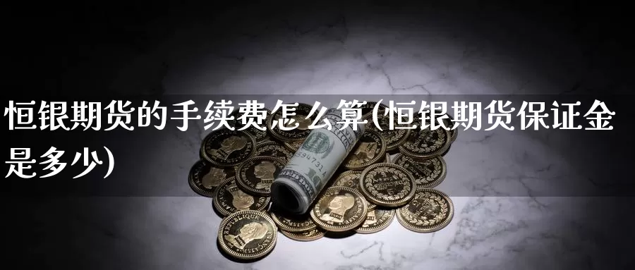 恒银期货的手续费怎么算(恒银期货保证金是多少)_https://hj.wpmee.com_期货资讯_第1张