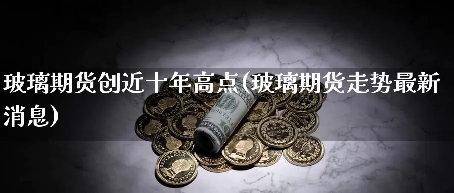 玻璃期货创近十年高点(玻璃期货走势最新消息)_https://hj.wpmee.com_期货资讯_第1张