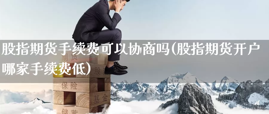 股指期货手续费可以协商吗(股指期货开户哪家手续费低)_https://hj.wpmee.com_原油期货_第1张