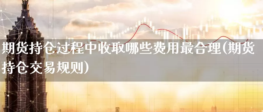 期货持仓过程中收取哪些费用最合理(期货持仓交易规则)_https://hj.wpmee.com_黄金期货直播室_第1张