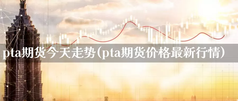 pta期货今天走势(pta期货价格最新行情)_https://hj.wpmee.com_道指直播室_第1张