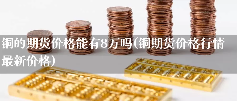 铜的期货价格能有8万吗(铜期货价格行情最新价格)_https://hj.wpmee.com_黄金期货直播室_第1张